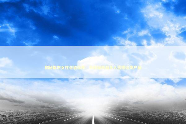 揭秘都市女性包袋选择：为何越来越多人选择这类产品 时尚用品